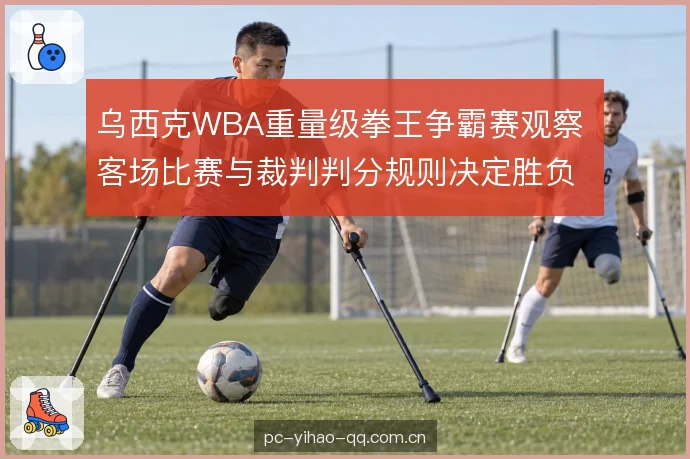 乌西克WBA重量级拳王争霸赛观察 客场比赛与裁判判分规则决定胜负走向